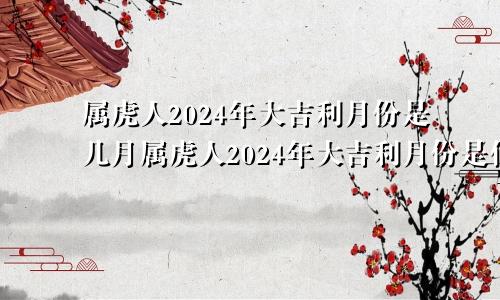 属虎人2024年大吉利月份是几月属虎人2024年大吉利月份是什么