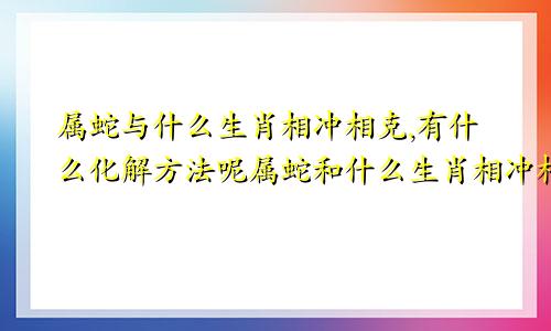 属蛇与什么生肖相冲相克,有什么化解方法呢属蛇和什么生肖相冲相克