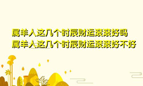 属羊人这几个时辰财运滚滚好吗属羊人这几个时辰财运滚滚好不好