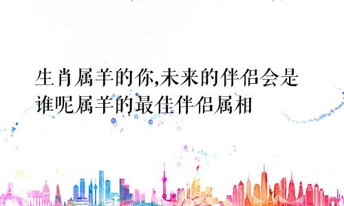 生肖属羊的你,未来的伴侣会是谁呢属羊的最佳伴侣属相