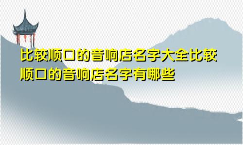 比较顺口的音响店名字大全比较顺口的音响店名字有哪些