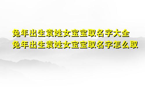 兔年出生袁姓女宝宝取名字大全兔年出生袁姓女宝宝取名字怎么取