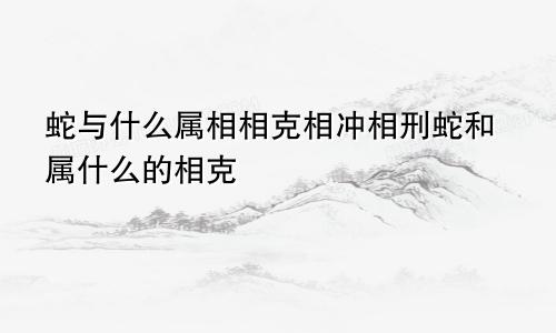 蛇与什么属相相克相冲相刑蛇和属什么的相克