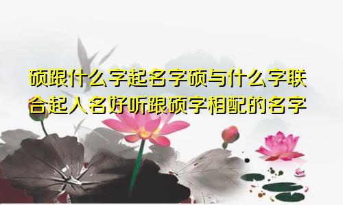 硕跟什么字起名字硕与什么字联合起人名好听跟硕字相配的名字