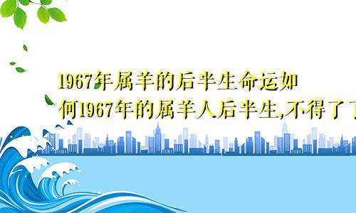 1967年属羊的后半生命运如何1967年的属羊人后半生,不得了了,老人说的准到不行!