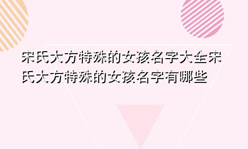 宋氏大方特殊的女孩名字大全宋氏大方特殊的女孩名字有哪些