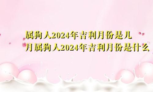 属狗人2024年吉利月份是几月属狗人2024年吉利月份是什么