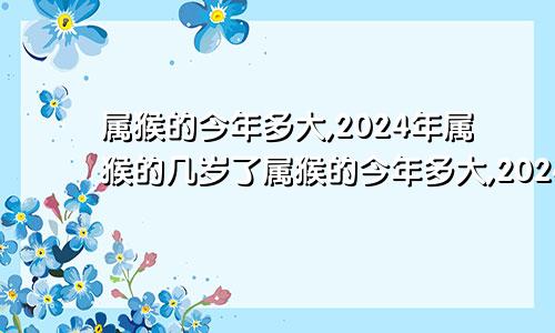 属猴的今年多大,2024年属猴的几岁了属猴的今年多大,2024年属猴的几岁结婚