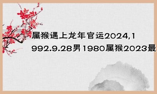 属猴遇上龙年官运2024,1992.9.28男1980属猴2023最危险的一个月