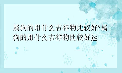 属狗的用什么吉祥物比较好?属狗的用什么吉祥物比较好运