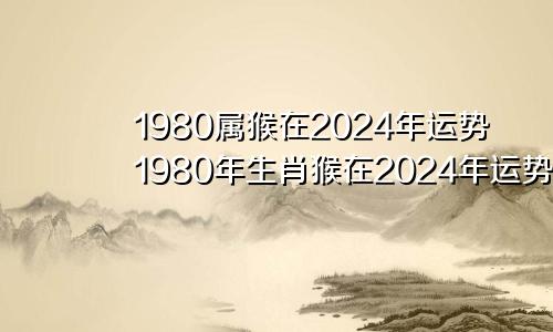 1980属猴在2024年运势1980年生肖猴在2024年运势