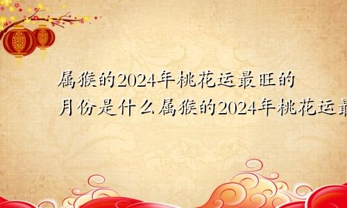 属猴的2024年桃花运最旺的月份是什么属猴的2024年桃花运最旺的月份是