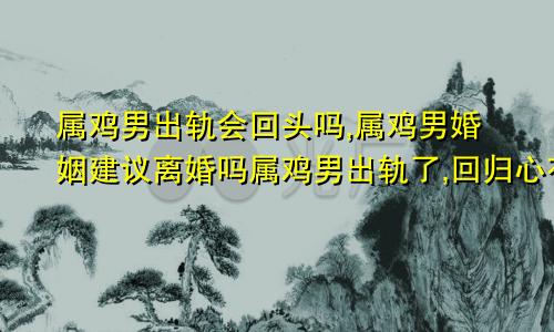 属鸡男出轨会回头吗,属鸡男婚姻建议离婚吗属鸡男出轨了,回归心有多大