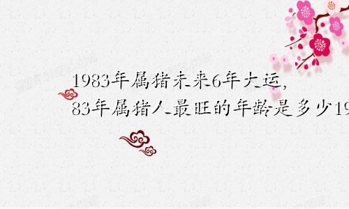 1983年属猪未来6年大运,83年属猪人最旺的年龄是多少1983年属猪未来6年大运,83年属猪人最旺的年龄是多大