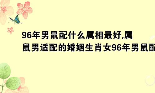 96年男鼠配什么属相最好,属鼠男适配的婚姻生肖女96年男鼠配什么属相最好,属鼠男适配的婚姻生肖是什么