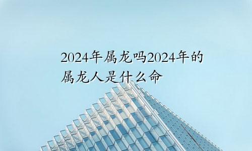 2024年属龙吗2024年的属龙人是什么命