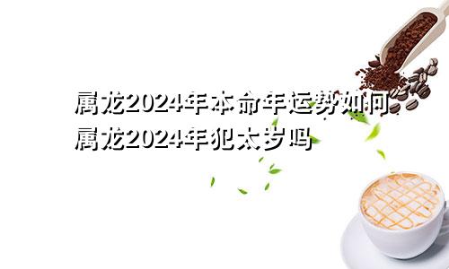 属龙2024年本命年运势如何属龙2024年犯太岁吗