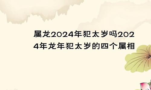 属龙2024年犯太岁吗2024年龙年犯太岁的四个属相