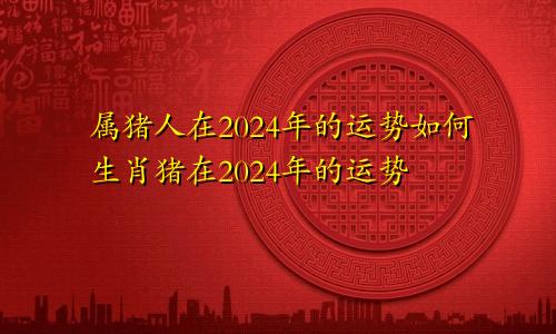 属猪人在2024年的运势如何生肖猪在2024年的运势