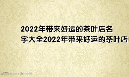 2022年带来好运的茶叶店名字大全2022年带来好运的茶叶店名字有哪些