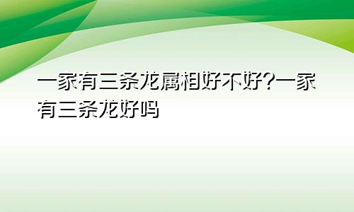 一家有三条龙属相好不好?一家有三条龙好吗