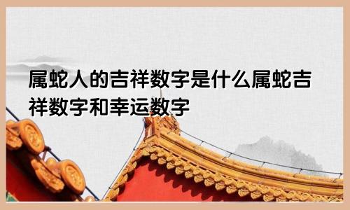 属蛇人的吉祥数字是什么属蛇吉祥数字和幸运数字