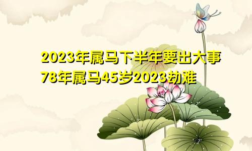 2023年属马下半年要出大事78年属马45岁2023劫难