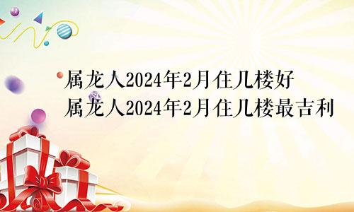 属龙人2024年2月住几楼好属龙人2024年2月住几楼最吉利