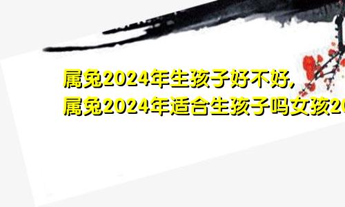 属兔2024年生孩子好不好,属兔2024年适合生孩子吗女孩2024年生兔宝宝好不好