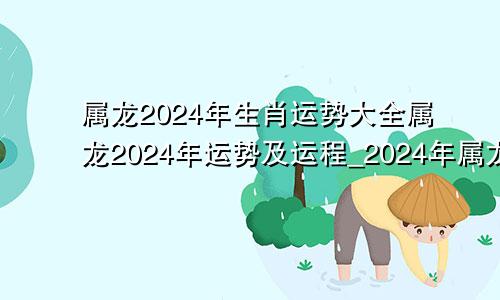 属龙2024年生肖运势大全属龙2024年运势及运程_2024年属龙人的全年运势