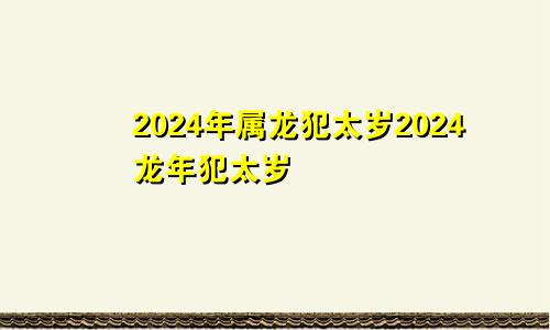 2024年属龙犯太岁2024龙年犯太岁