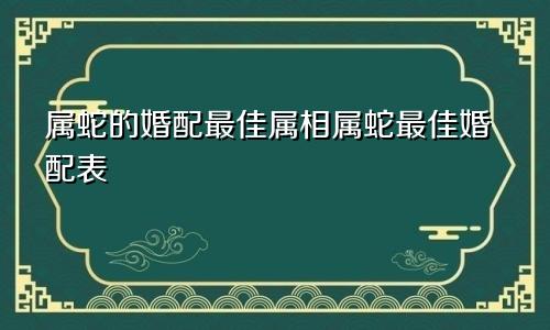 属蛇的婚配最佳属相属蛇最佳婚配表