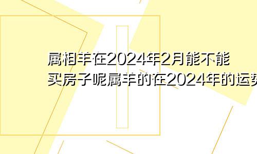 属相羊在2024年2月能不能买房子呢属羊的在2024年的运势好不好呢羊