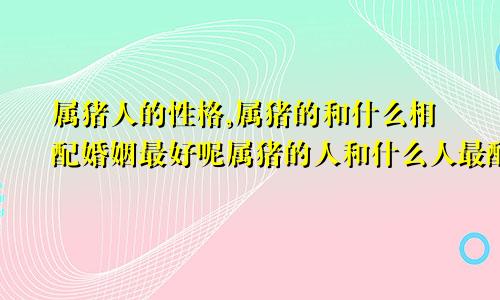 属猪人的性格,属猪的和什么相配婚姻最好呢属猪的人和什么人最配