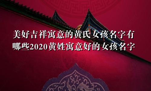 美好吉祥寓意的黄氏女孩名字有哪些2020黄姓寓意好的女孩名字