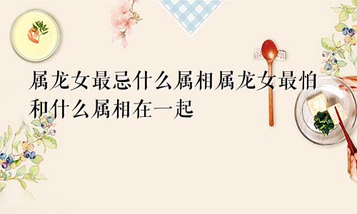 属龙女最忌什么属相属龙女最怕和什么属相在一起