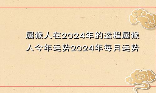 属猴人在2024年的运程属猴人今年运势2024年每月运势