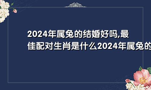 2024年属兔的结婚好吗,最佳配对生肖是什么2024年属兔的结婚好吗,最佳配对生肖