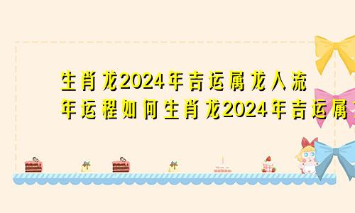 生肖龙2024年吉运属龙人流年运程如何生肖龙2024年吉运属龙人流年运程怎么样