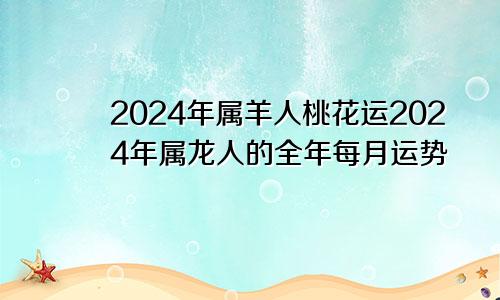 2024年属羊人桃花运2024年属龙人的全年每月运势