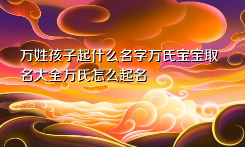 万姓孩子起什么名字万氏宝宝取名大全万氏怎么起名