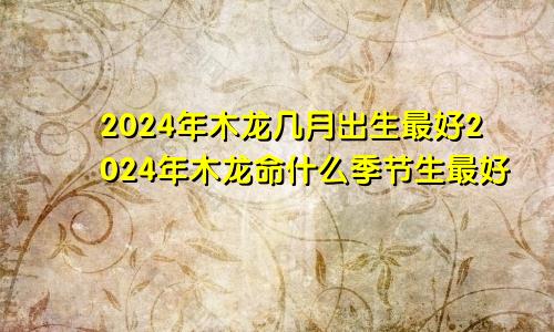 2024年木龙几月出生最好2024年木龙命什么季节生最好