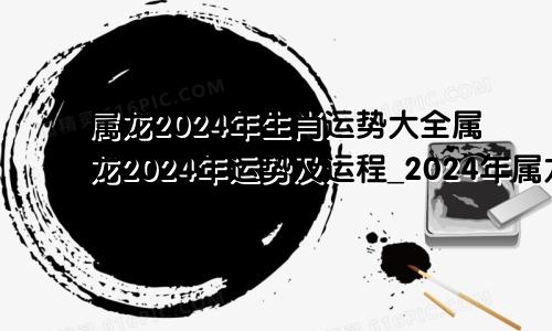 属龙2024年生肖运势大全属龙2024年运势及运程_2024年属龙人的全年运势