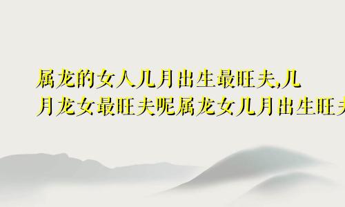 属龙的女人几月出生最旺夫,几月龙女最旺夫呢属龙女几月出生旺夫运好