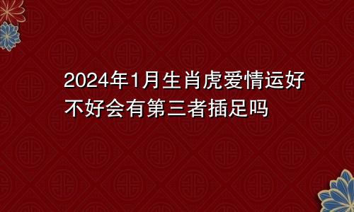 2024年1月生肖虎爱情运好不好会有第三者插足吗