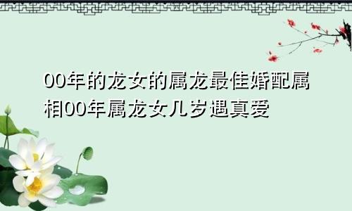 00年的龙女的属龙最佳婚配属相00年属龙女几岁遇真爱