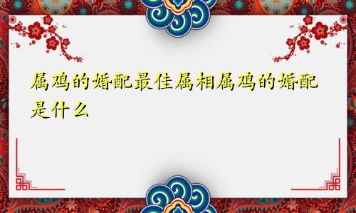 属鸡的婚配最佳属相属鸡的婚配是什么