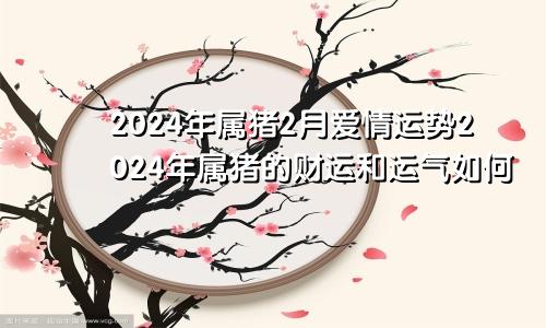 2024年属猪2月爱情运势2024年属猪的财运和运气如何