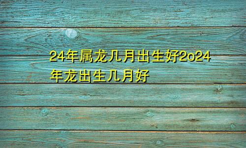 24年属龙几月出生好2o24年龙出生几月好