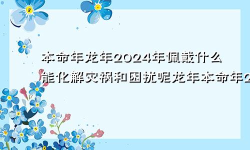 本命年龙年2024年佩戴什么能化解灾祸和困扰呢龙年本命年2024年要注意什么